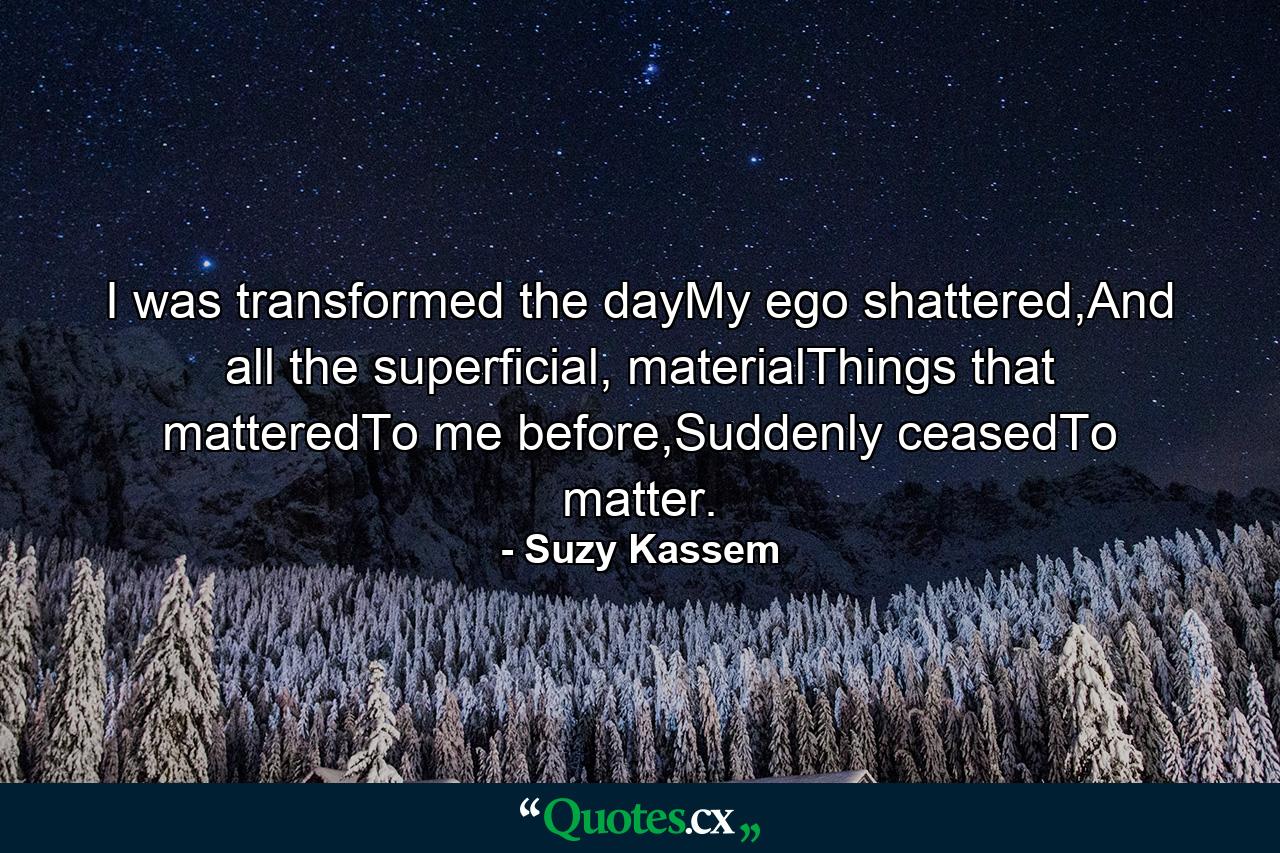 I was transformed the dayMy ego shattered,And all the superficial, materialThings that matteredTo me before,Suddenly ceasedTo matter. - Quote by Suzy Kassem