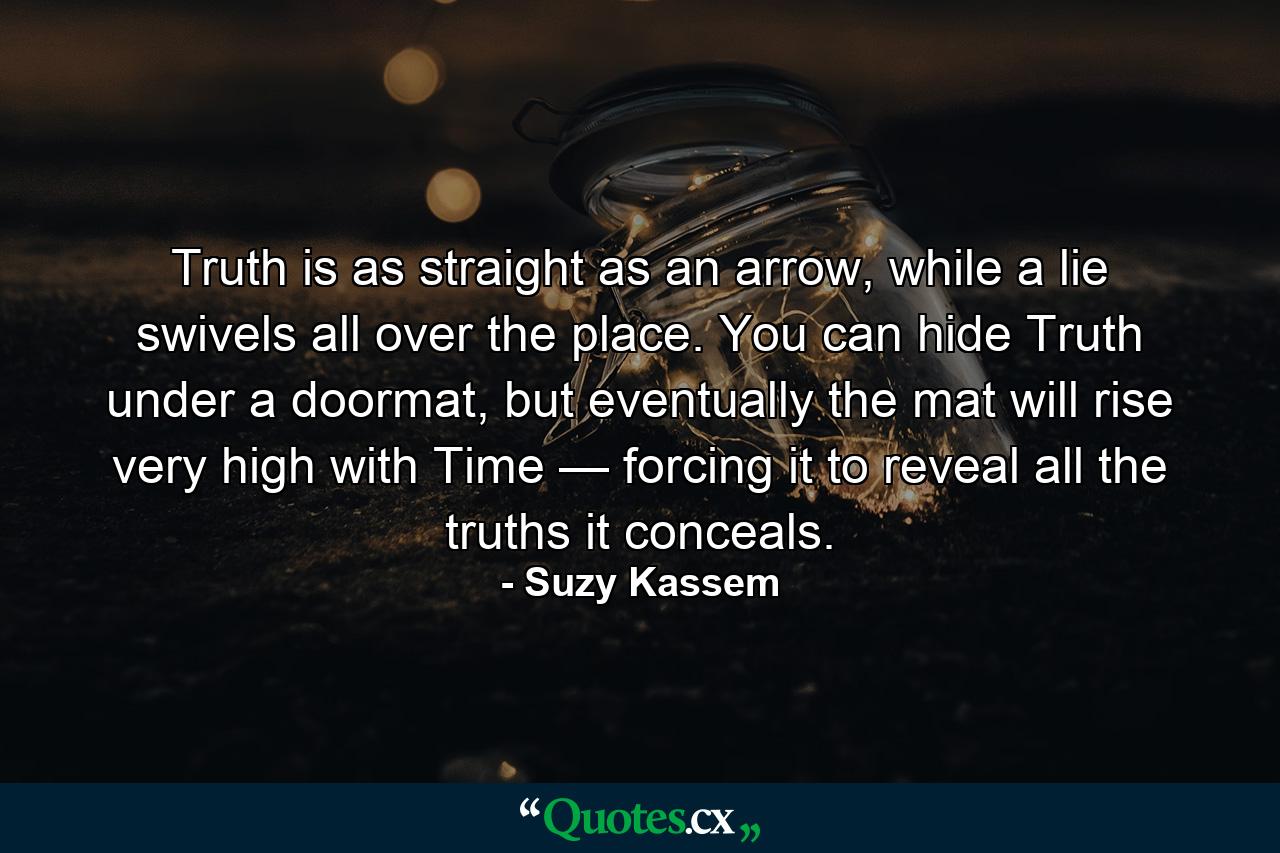 Truth is as straight as an arrow, while a lie swivels all over the place. You can hide Truth under a doormat, but eventually the mat will rise very high with Time — forcing it to reveal all the truths it conceals. - Quote by Suzy Kassem