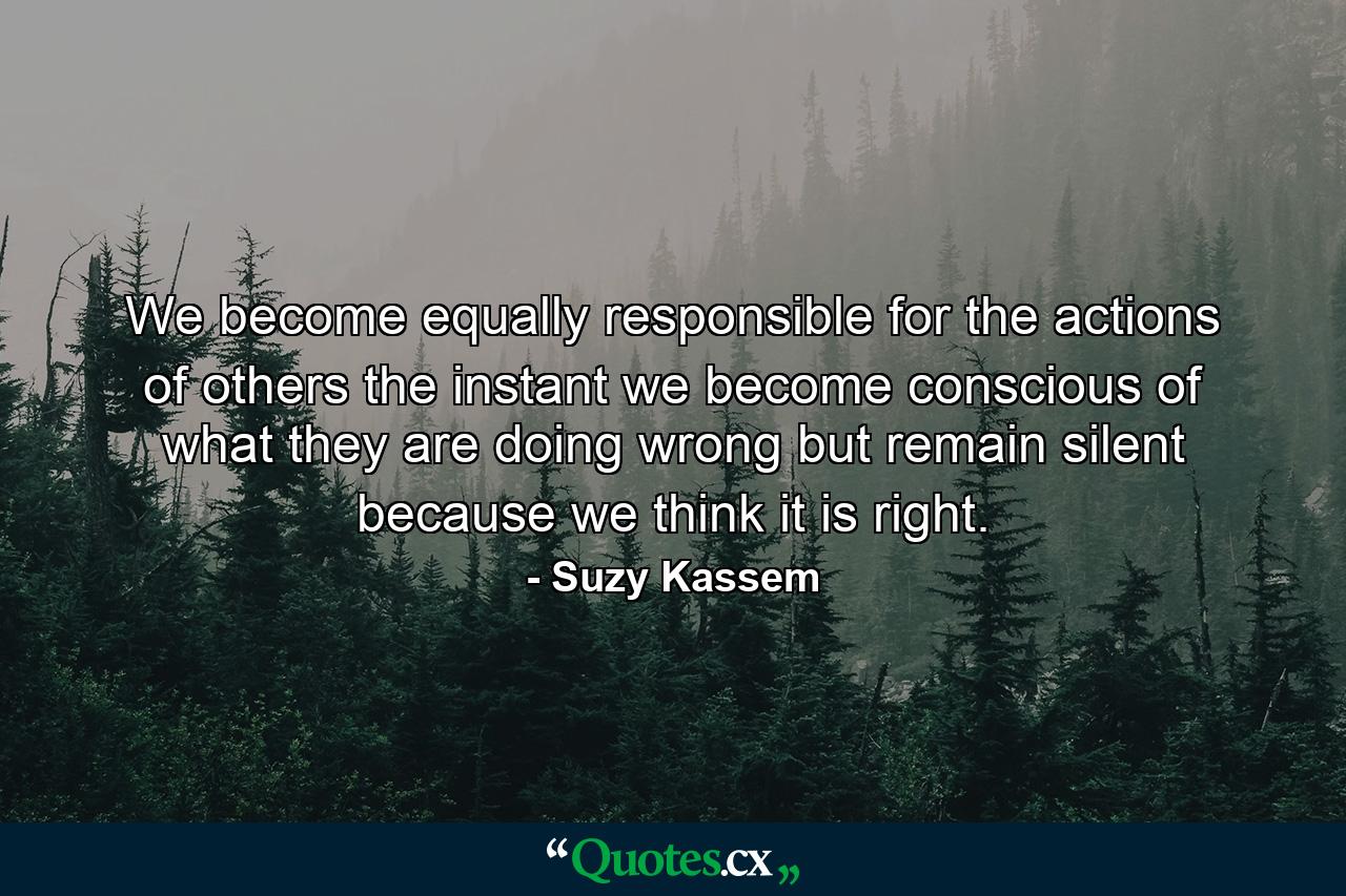 We become equally responsible for the actions of others the instant we become conscious of what they are doing wrong but remain silent because we think it is right. - Quote by Suzy Kassem