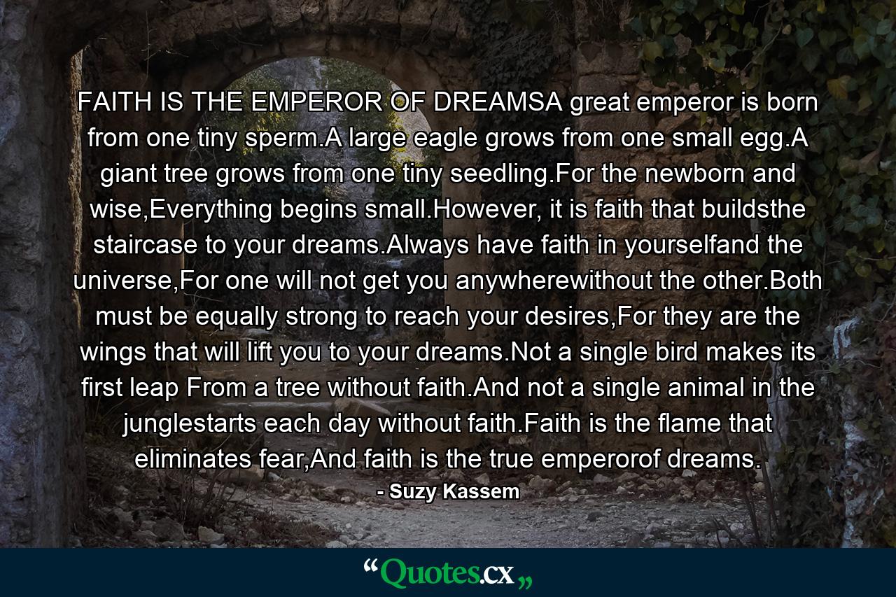 FAITH IS THE EMPEROR OF DREAMSA great emperor is born from one tiny sperm.A large eagle grows from one small egg.A giant tree grows from one tiny seedling.For the newborn and wise,Everything begins small.However, it is faith that buildsthe staircase to your dreams.Always have faith in yourselfand the universe,For one will not get you anywherewithout the other.Both must be equally strong to reach your desires,For they are the wings that will lift you to your dreams.Not a single bird makes its first leap From a tree without faith.And not a single animal in the junglestarts each day without faith.Faith is the flame that eliminates fear,And faith is the true emperorof dreams. - Quote by Suzy Kassem