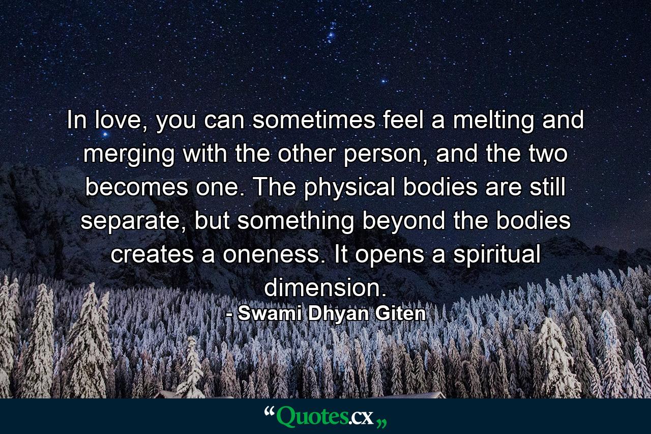 In love, you can sometimes feel a melting and merging with the other person, and the two becomes one. The physical bodies are still separate, but something beyond the bodies creates a oneness. It opens a spiritual dimension. - Quote by Swami Dhyan Giten