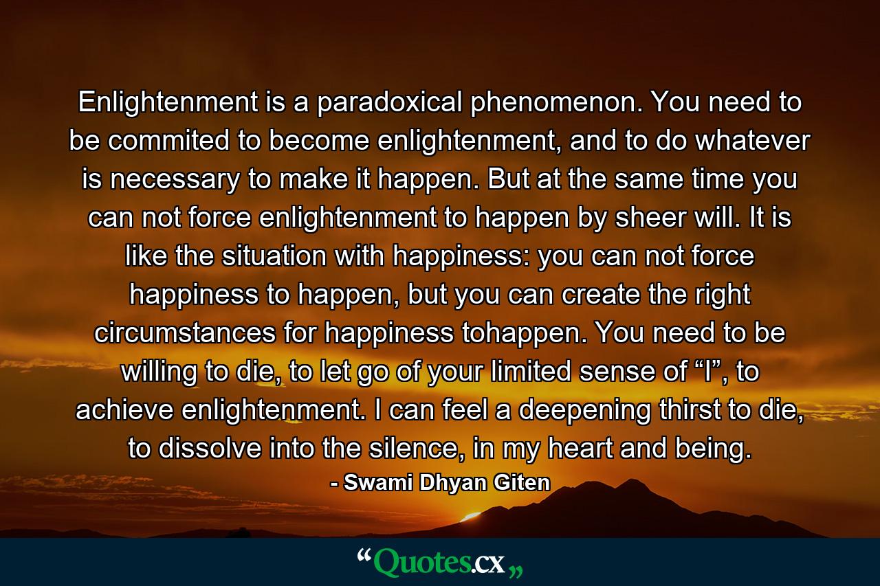 Enlightenment is a paradoxical phenomenon. You need to be commited to become enlightenment, and to do whatever is necessary to make it happen. But at the same time you can not force enlightenment to happen by sheer will. It is like the situation with happiness: you can not force happiness to happen, but you can create the right circumstances for happiness tohappen. You need to be willing to die, to let go of your limited sense of “I”, to achieve enlightenment. I can feel a deepening thirst to die, to dissolve into the silence, in my heart and being. - Quote by Swami Dhyan Giten