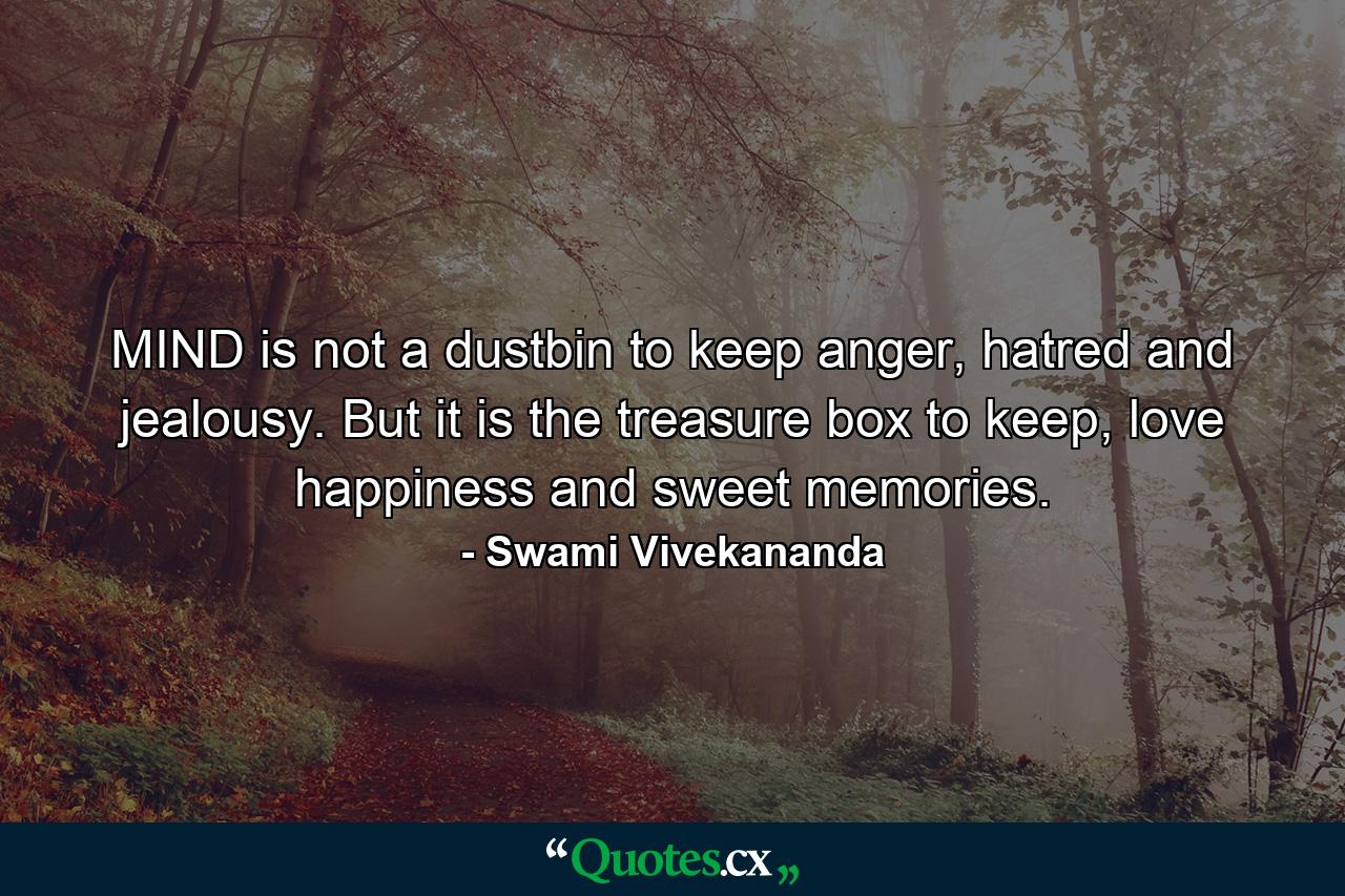 MIND is not a dustbin to keep anger, hatred and jealousy. But it is the treasure box to keep, love happiness and sweet memories. - Quote by Swami Vivekananda