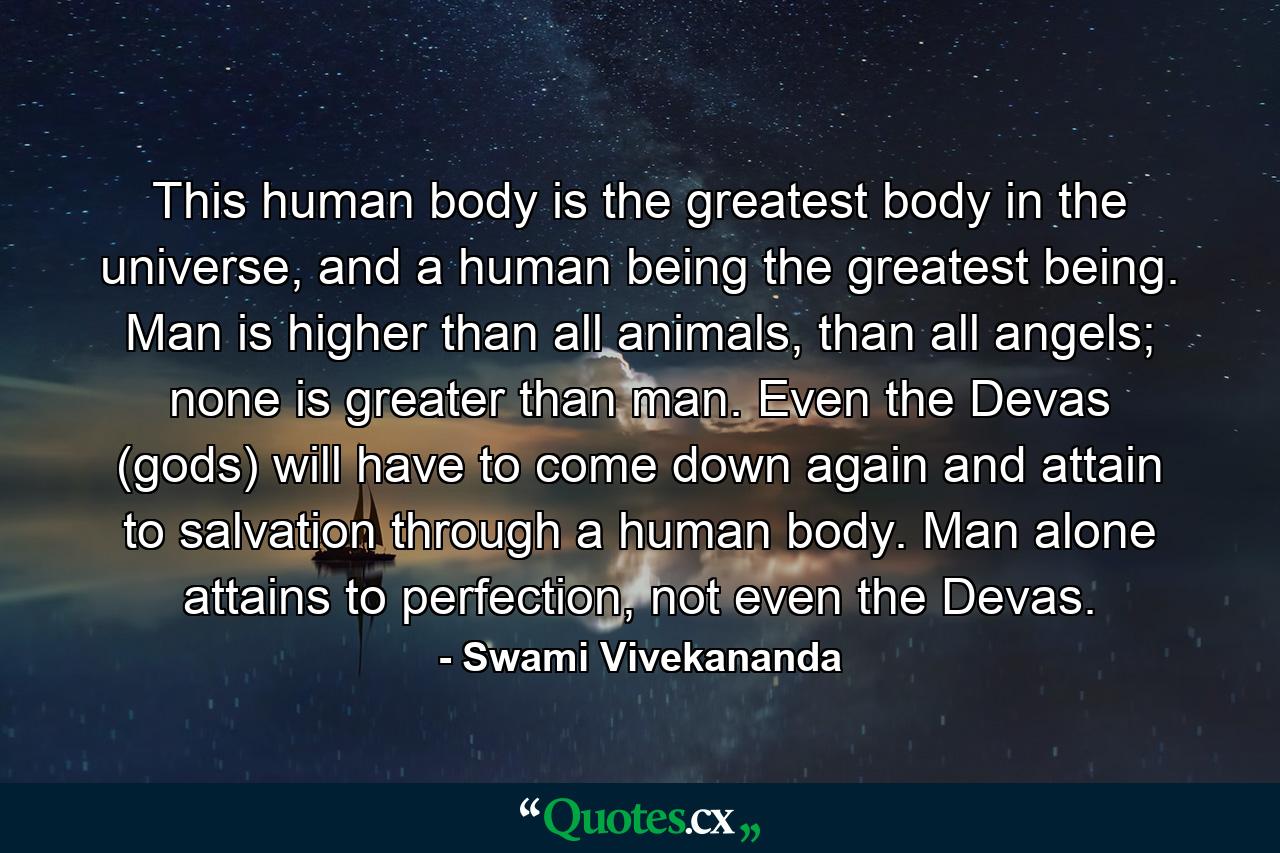 This human body is the greatest body in the universe, and a human being the greatest being. Man is higher than all animals, than all angels; none is greater than man. Even the Devas (gods) will have to come down again and attain to salvation through a human body. Man alone attains to perfection, not even the Devas. - Quote by Swami Vivekananda