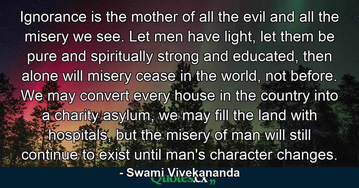 Ignorance is the mother of all the evil and all the misery we see. Let men have light, let them be pure and spiritually strong and educated, then alone will misery cease in the world, not before. We may convert every house in the country into a charity asylum, we may fill the land with hospitals, but the misery of man will still continue to exist until man's character changes. - Quote by Swami Vivekananda