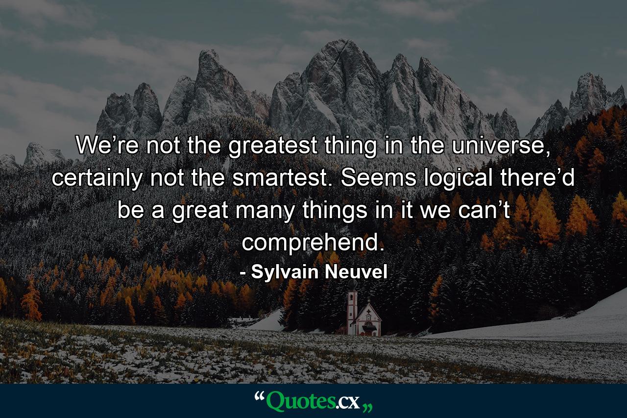 We’re not the greatest thing in the universe, certainly not the smartest. Seems logical there’d be a great many things in it we can’t comprehend. - Quote by Sylvain Neuvel