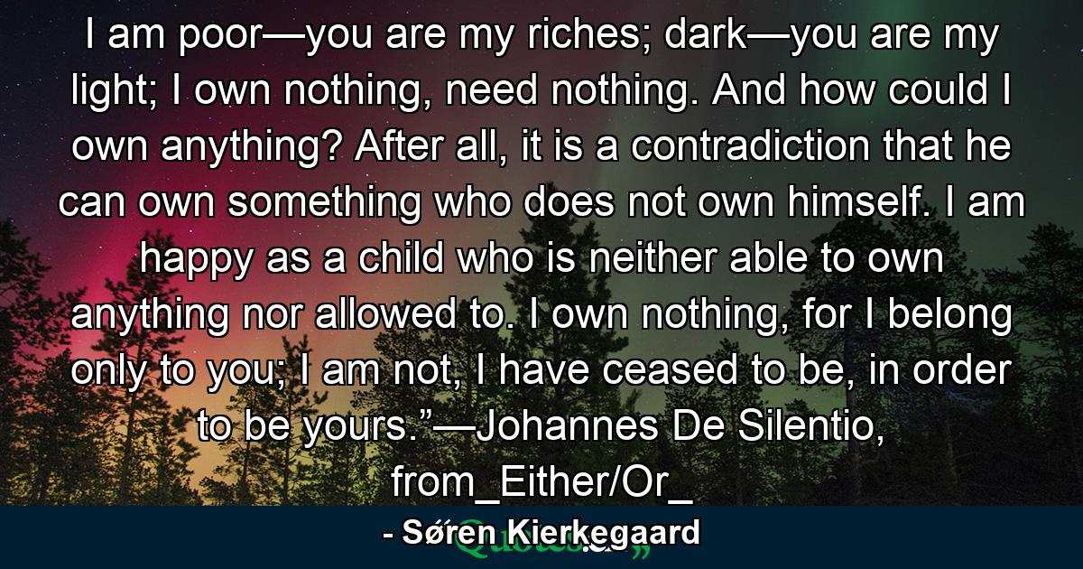 I am poor—you are my riches; dark—you are my light; I own nothing, need nothing. And how could I own anything? After all, it is a contradiction that he can own something who does not own himself. I am happy as a child who is neither able to own anything nor allowed to. I own nothing, for I belong only to you; I am not, I have ceased to be, in order to be yours.”—Johannes De Silentio, from_Either/Or_ - Quote by Søren Kierkegaard