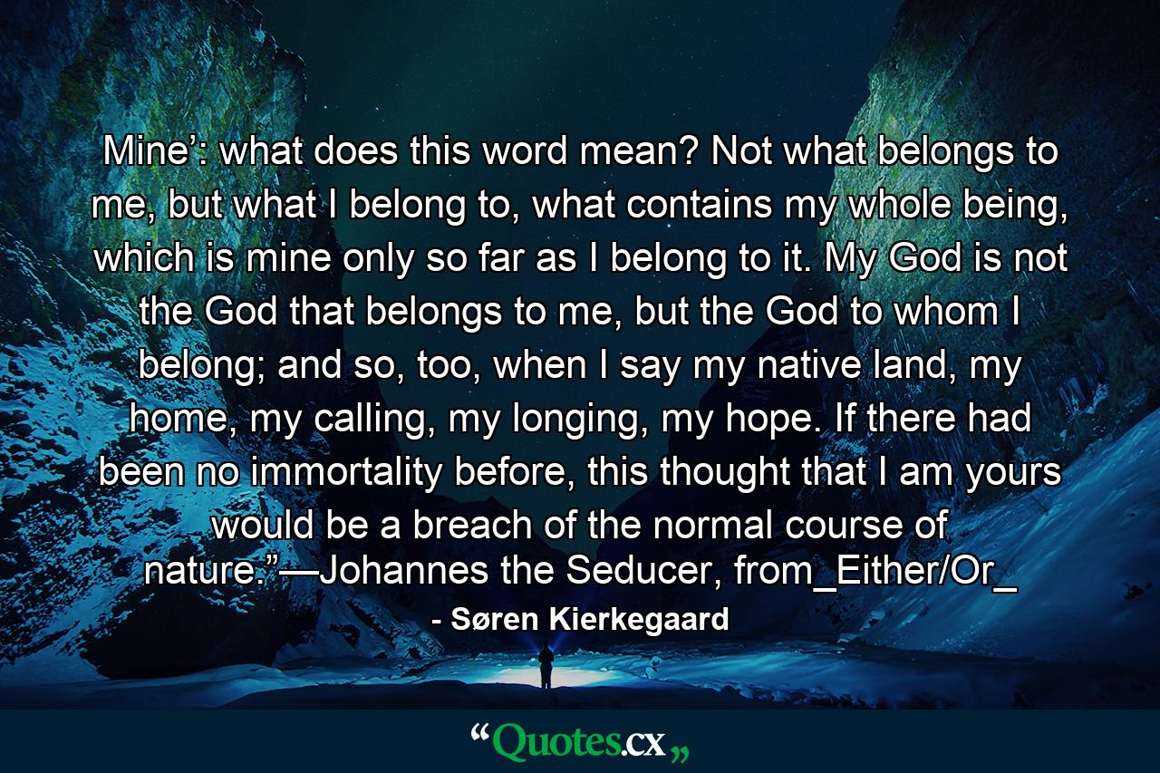 Mine’: what does this word mean? Not what belongs to me, but what I belong to, what contains my whole being, which is mine only so far as I belong to it. My God is not the God that belongs to me, but the God to whom I belong; and so, too, when I say my native land, my home, my calling, my longing, my hope. If there had been no immortality before, this thought that I am yours would be a breach of the normal course of nature.”—Johannes the Seducer, from_Either/Or_ - Quote by Søren Kierkegaard