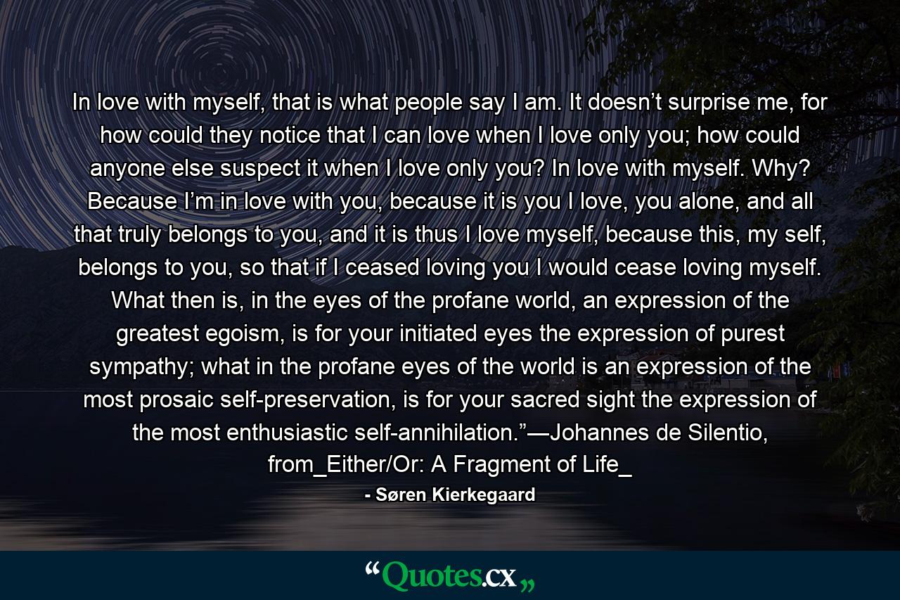 In love with myself, that is what people say I am. It doesn’t surprise me, for how could they notice that I can love when I love only you; how could anyone else suspect it when I love only you? In love with myself. Why? Because I’m in love with you, because it is you I love, you alone, and all that truly belongs to you, and it is thus I love myself, because this, my self, belongs to you, so that if I ceased loving you I would cease loving myself. What then is, in the eyes of the profane world, an expression of the greatest egoism, is for your initiated eyes the expression of purest sympathy; what in the profane eyes of the world is an expression of the most prosaic self-preservation, is for your sacred sight the expression of the most enthusiastic self-annihilation.”―Johannes de Silentio, from_Either/Or: A Fragment of Life_ - Quote by Søren Kierkegaard