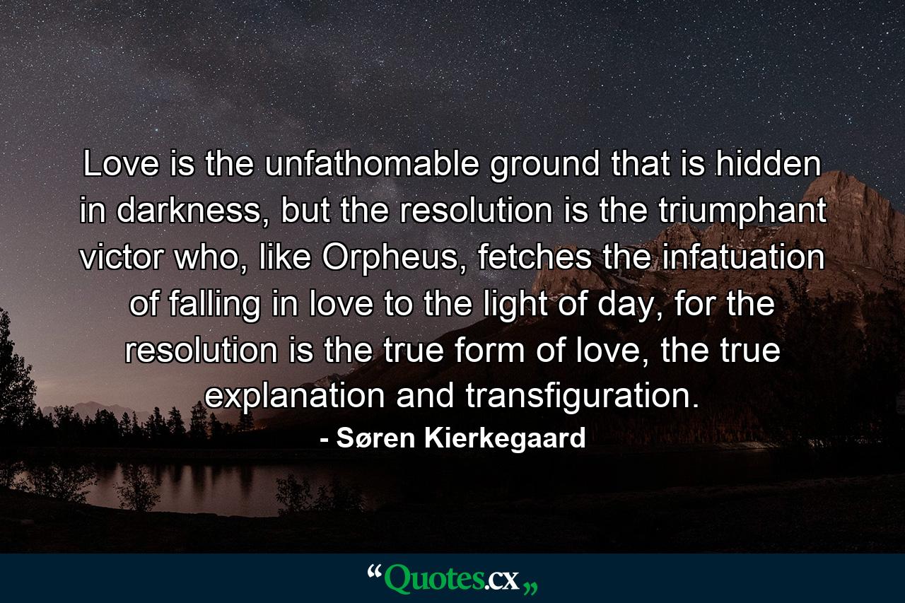 Love is the unfathomable ground that is hidden in darkness, but the resolution is the triumphant victor who, like Orpheus, fetches the infatuation of falling in love to the light of day, for the resolution is the true form of love, the true explanation and transfiguration. - Quote by Søren Kierkegaard