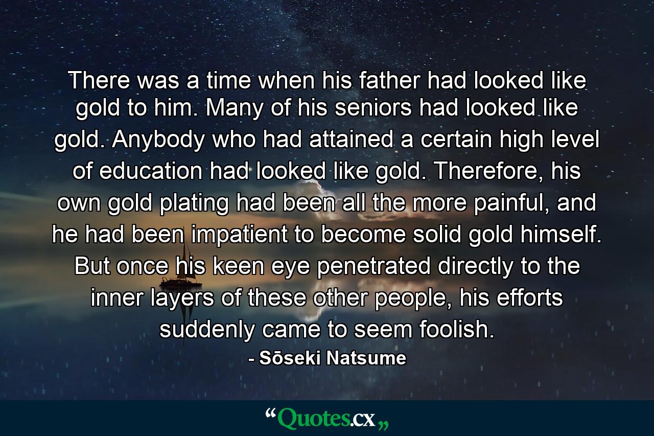 There was a time when his father had looked like gold to him. Many of his seniors had looked like gold. Anybody who had attained a certain high level of education had looked like gold. Therefore, his own gold plating had been all the more painful, and he had been impatient to become solid gold himself. But once his keen eye penetrated directly to the inner layers of these other people, his efforts suddenly came to seem foolish. - Quote by Sōseki Natsume