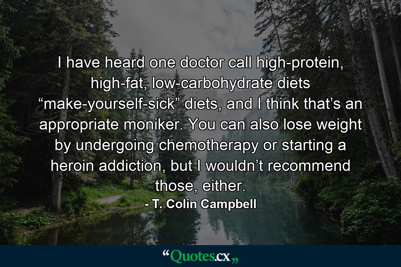 I have heard one doctor call high-protein, high-fat, low-carbohydrate diets “make-yourself-sick” diets, and I think that’s an appropriate moniker. You can also lose weight by undergoing chemotherapy or starting a heroin addiction, but I wouldn’t recommend those, either. - Quote by T. Colin Campbell