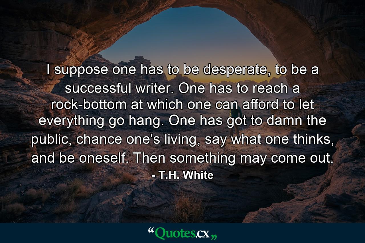 I suppose one has to be desperate, to be a successful writer. One has to reach a rock-bottom at which one can afford to let everything go hang. One has got to damn the public, chance one's living, say what one thinks, and be oneself. Then something may come out. - Quote by T.H. White