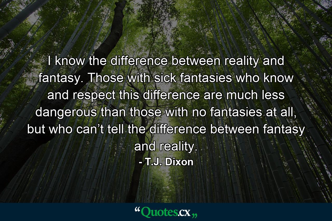 I know the difference between reality and fantasy. Those with sick fantasies who know and respect this difference are much less dangerous than those with no fantasies at all, but who can’t tell the difference between fantasy and reality. - Quote by T.J. Dixon