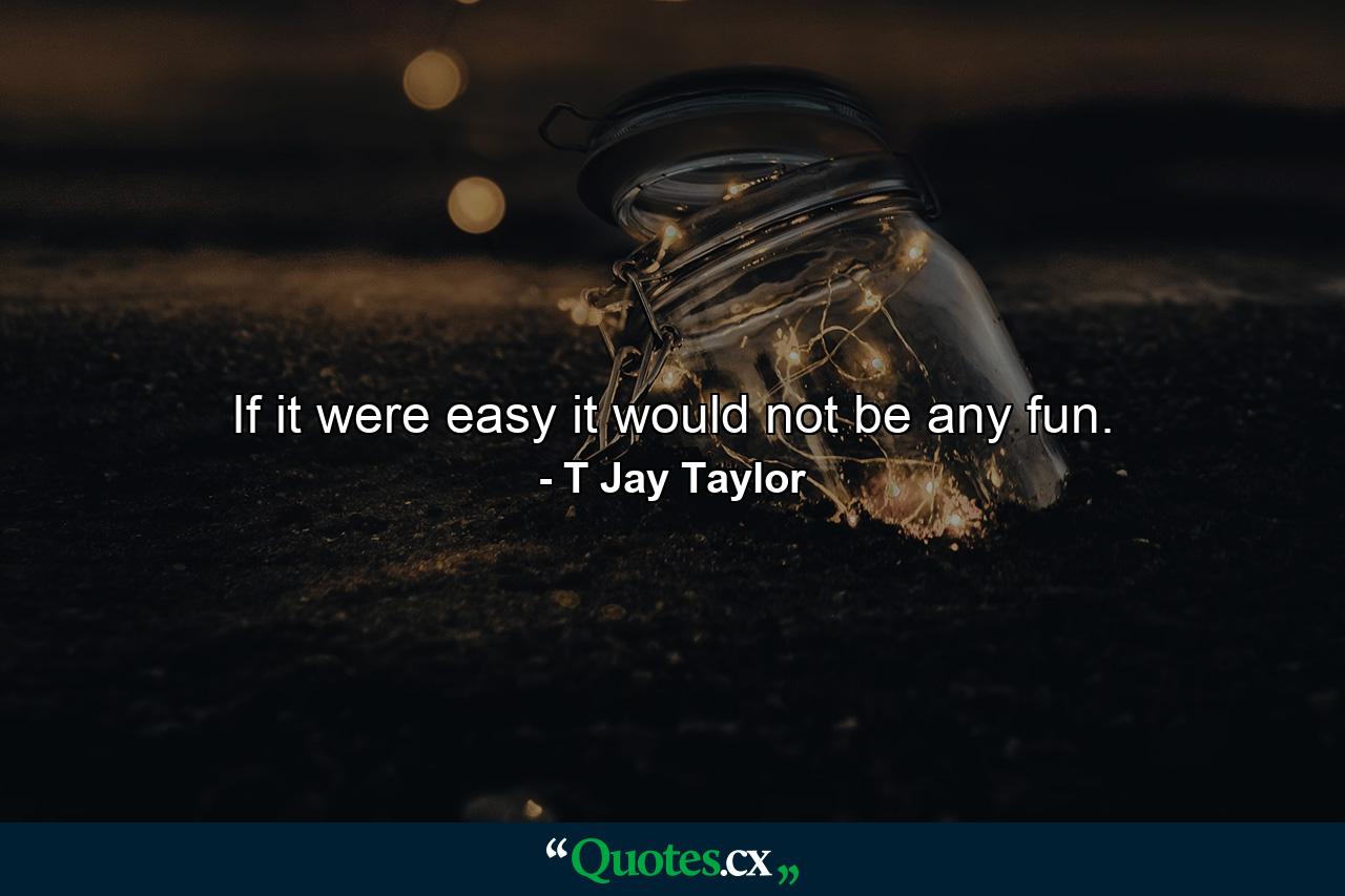 If it were easy it would not be any fun. - Quote by T Jay Taylor