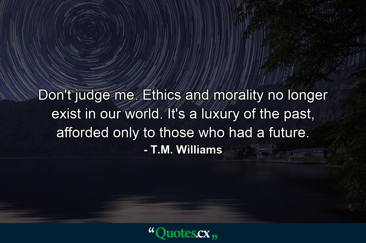 Don't judge me. Ethics and morality no longer exist in our world. It's a luxury of the past, afforded only to those who had a future. - Quote by T.M. Williams