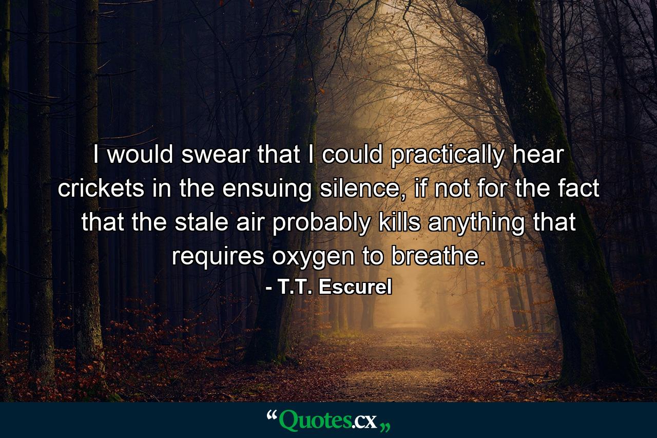 I would swear that I could practically hear crickets in the ensuing silence, if not for the fact that the stale air probably kills anything that requires oxygen to breathe. - Quote by T.T. Escurel