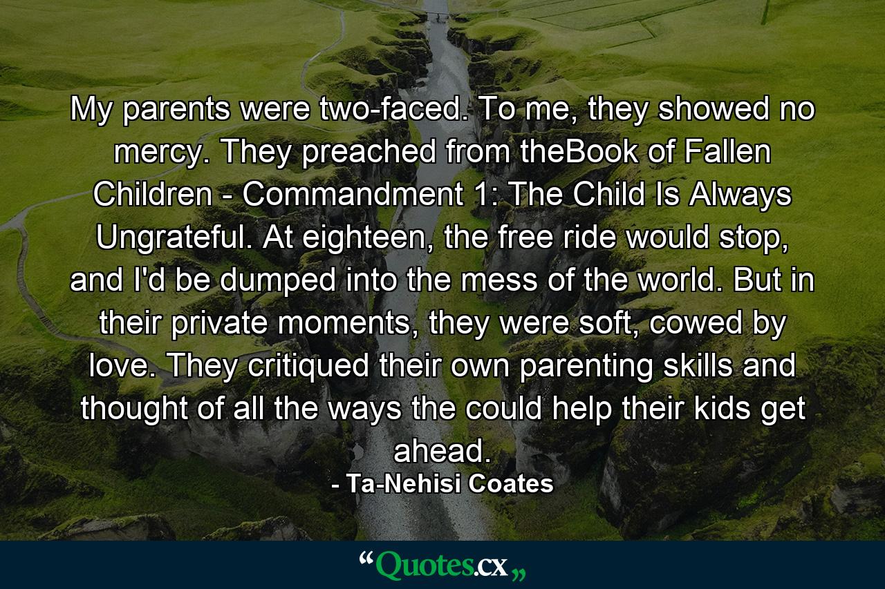 My parents were two-faced. To me, they showed no mercy. They preached from theBook of Fallen Children - Commandment 1: The Child Is Always Ungrateful. At eighteen, the free ride would stop, and I'd be dumped into the mess of the world. But in their private moments, they were soft, cowed by love. They critiqued their own parenting skills and thought of all the ways the could help their kids get ahead. - Quote by Ta-Nehisi Coates