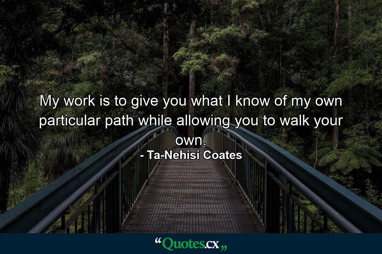 My work is to give you what I know of my own particular path while allowing you to walk your own. - Quote by Ta-Nehisi Coates