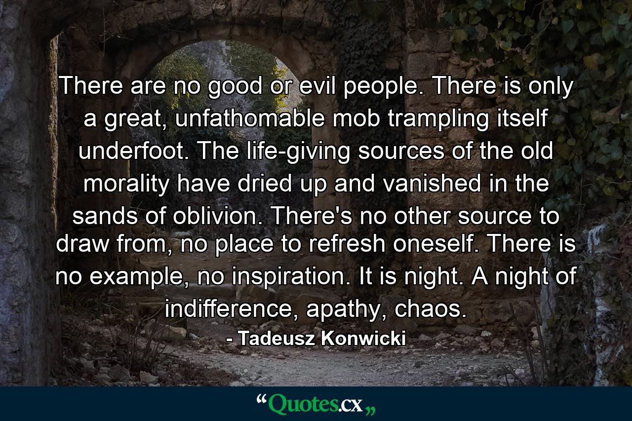 There are no good or evil people. There is only a great, unfathomable mob trampling itself underfoot. The life-giving sources of the old morality have dried up and vanished in the sands of oblivion. There's no other source to draw from, no place to refresh oneself. There is no example, no inspiration. It is night. A night of indifference, apathy, chaos. - Quote by Tadeusz Konwicki