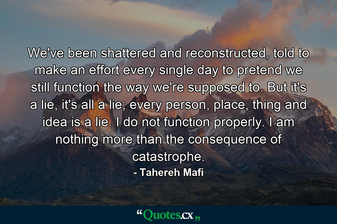 We've been shattered and reconstructed, told to make an effort every single day to pretend we still function the way we're supposed to. But it's a lie, it's all a lie; every person, place, thing and idea is a lie. I do not function properly. I am nothing more than the consequence of catastrophe. - Quote by Tahereh Mafi