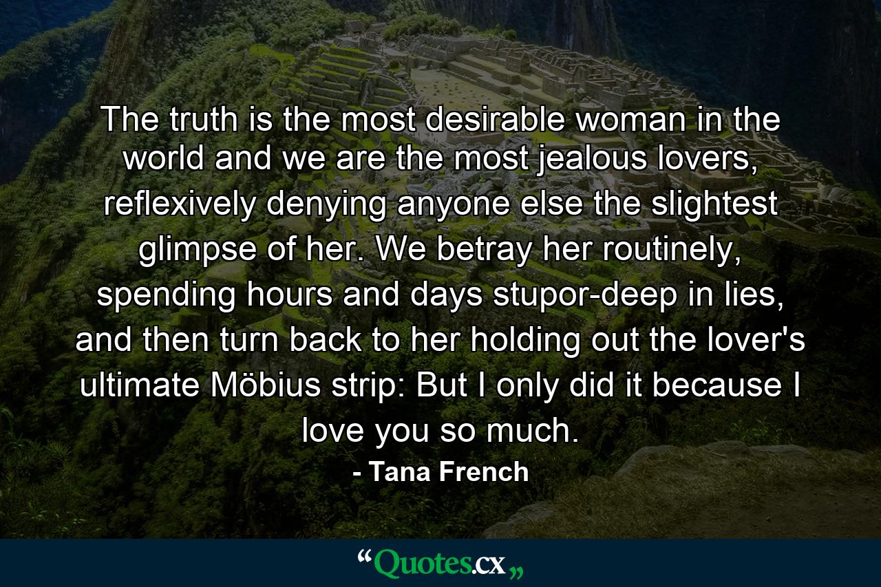 The truth is the most desirable woman in the world and we are the most jealous lovers, reflexively denying anyone else the slightest glimpse of her. We betray her routinely, spending hours and days stupor-deep in lies, and then turn back to her holding out the lover's ultimate Möbius strip: But I only did it because I love you so much. - Quote by Tana French