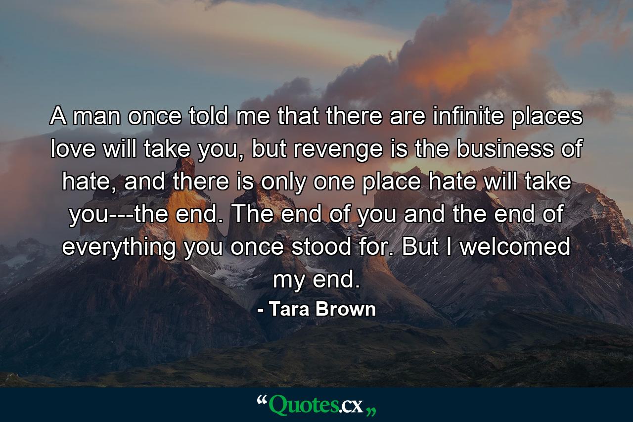 A man once told me that there are infinite places love will take you, but revenge is the business of hate, and there is only one place hate will take you---the end. The end of you and the end of everything you once stood for. But I welcomed my end. - Quote by Tara Brown