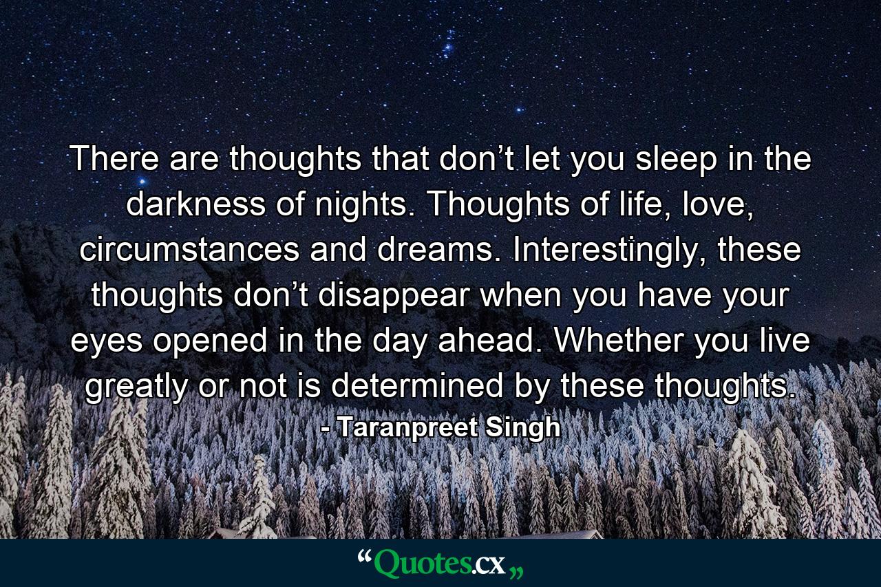 There are thoughts that don’t let you sleep in the darkness of nights. Thoughts of life, love, circumstances and dreams. Interestingly, these thoughts don’t disappear when you have your eyes opened in the day ahead. Whether you live greatly or not is determined by these thoughts. - Quote by Taranpreet Singh