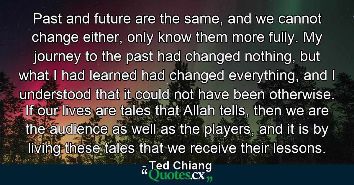 Past and future are the same, and we cannot change either, only know them more fully. My journey to the past had changed nothing, but what I had learned had changed everything, and I understood that it could not have been otherwise. If our lives are tales that Allah tells, then we are the audience as well as the players, and it is by living these tales that we receive their lessons. - Quote by Ted Chiang