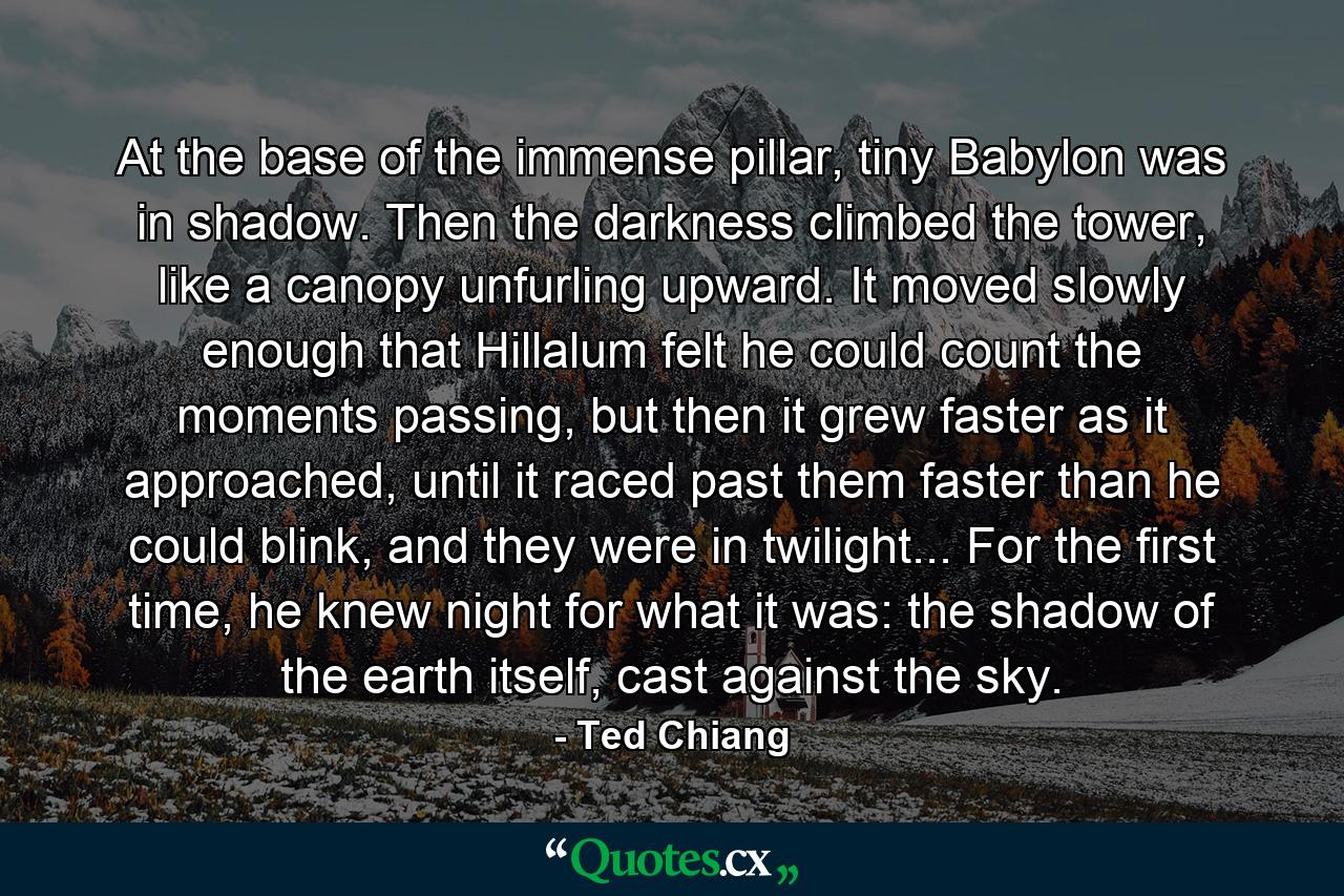 At the base of the immense pillar, tiny Babylon was in shadow. Then the darkness climbed the tower, like a canopy unfurling upward. It moved slowly enough that Hillalum felt he could count the moments passing, but then it grew faster as it approached, until it raced past them faster than he could blink, and they were in twilight... For the first time, he knew night for what it was: the shadow of the earth itself, cast against the sky. - Quote by Ted Chiang