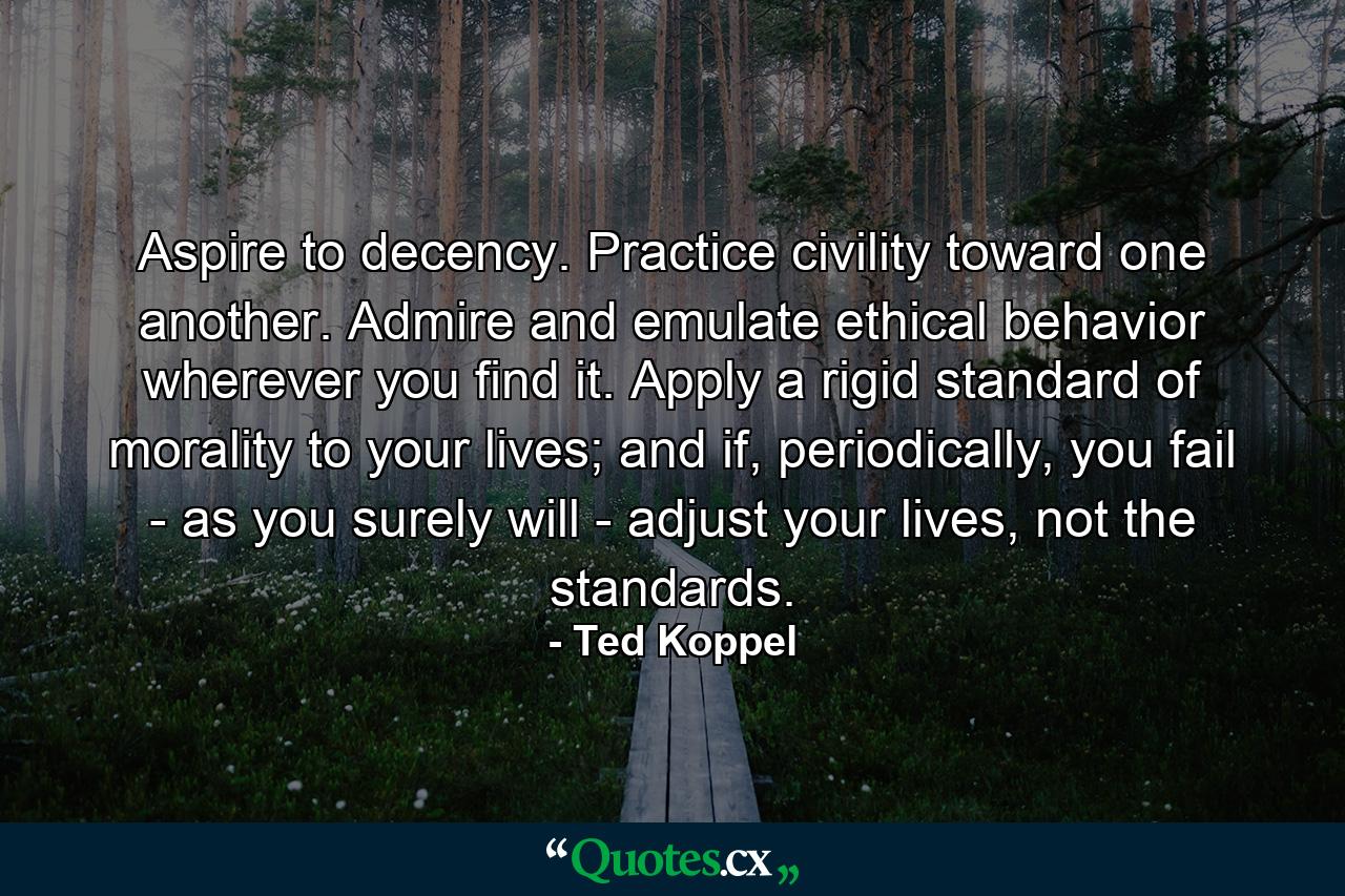 Aspire to decency. Practice civility toward one another. Admire and emulate ethical behavior wherever you find it. Apply a rigid standard of morality to your lives; and if, periodically, you fail ­ as you surely will ­ adjust your lives, not the standards. - Quote by Ted Koppel