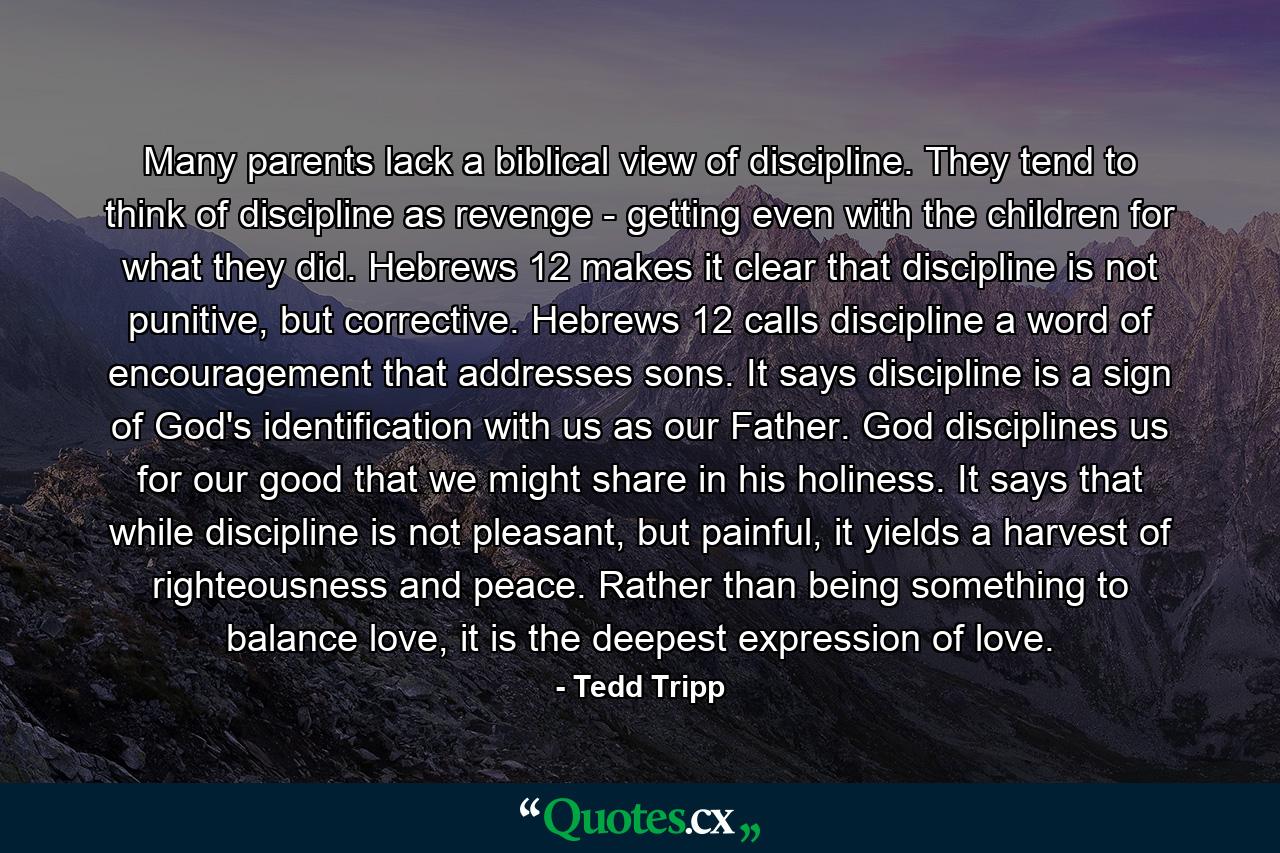 Many parents lack a biblical view of discipline. They tend to think of discipline as revenge - getting even with the children for what they did. Hebrews 12 makes it clear that discipline is not punitive, but corrective. Hebrews 12 calls discipline a word of encouragement that addresses sons. It says discipline is a sign of God's identification with us as our Father. God disciplines us for our good that we might share in his holiness. It says that while discipline is not pleasant, but painful, it yields a harvest of righteousness and peace. Rather than being something to balance love, it is the deepest expression of love. - Quote by Tedd Tripp