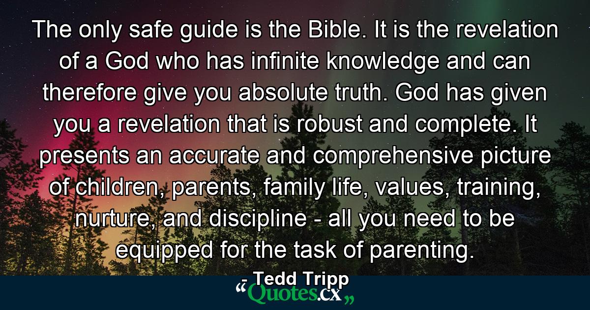 The only safe guide is the Bible. It is the revelation of a God who has infinite knowledge and can therefore give you absolute truth. God has given you a revelation that is robust and complete. It presents an accurate and comprehensive picture of children, parents, family life, values, training, nurture, and discipline - all you need to be equipped for the task of parenting. - Quote by Tedd Tripp