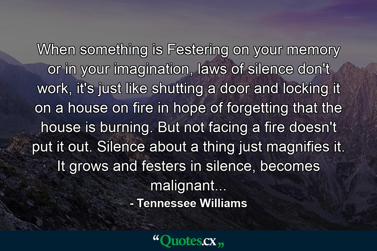 When something is Festering on your memory or in your imagination, laws of silence don't work, it's just like shutting a door and locking it on a house on fire in hope of forgetting that the house is burning. But not facing a fire doesn't put it out. Silence about a thing just magnifies it. It grows and festers in silence, becomes malignant... - Quote by Tennessee Williams