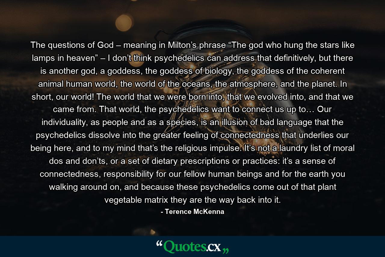 The questions of God – meaning in Milton’s phrase “The god who hung the stars like lamps in heaven” – I don’t think psychedelics can address that definitively, but there is another god, a goddess, the goddess of biology, the goddess of the coherent animal human world, the world of the oceans, the atmosphere, and the planet. In short, our world! The world that we were born into, that we evolved into, and that we came from. That world, the psychedelics want to connect us up to… Our individuality, as people and as a species, is an illusion of bad language that the psychedelics dissolve into the greater feeling of connectedness that underlies our being here, and to my mind that’s the religious impulse. It’s not a laundry list of moral dos and don’ts, or a set of dietary prescriptions or practices: it’s a sense of connectedness, responsibility for our fellow human beings and for the earth you walking around on, and because these psychedelics come out of that plant vegetable matrix they are the way back into it. - Quote by Terence McKenna