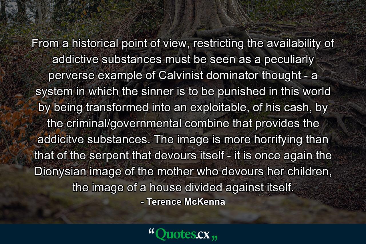 From a historical point of view, restricting the availability of addictive substances must be seen as a peculiarly perverse example of Calvinist dominator thought - a system in which the sinner is to be punished in this world by being transformed into an exploitable, of his cash, by the criminal/governmental combine that provides the addicitve substances. The image is more horrifying than that of the serpent that devours itself - it is once again the Dionysian image of the mother who devours her children, the image of a house divided against itself. - Quote by Terence McKenna