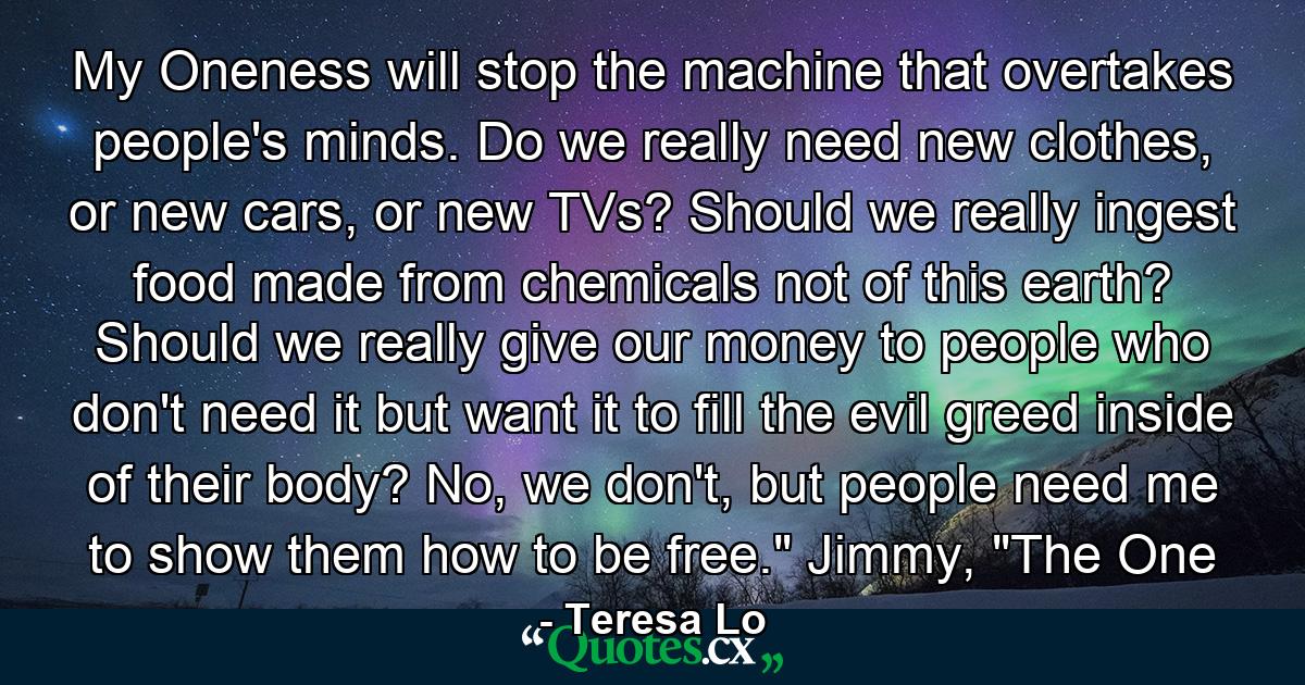 My Oneness will stop the machine that overtakes people's minds. Do we really need new clothes, or new cars, or new TVs? Should we really ingest food made from chemicals not of this earth? Should we really give our money to people who don't need it but want it to fill the evil greed inside of their body? No, we don't, but people need me to show them how to be free.