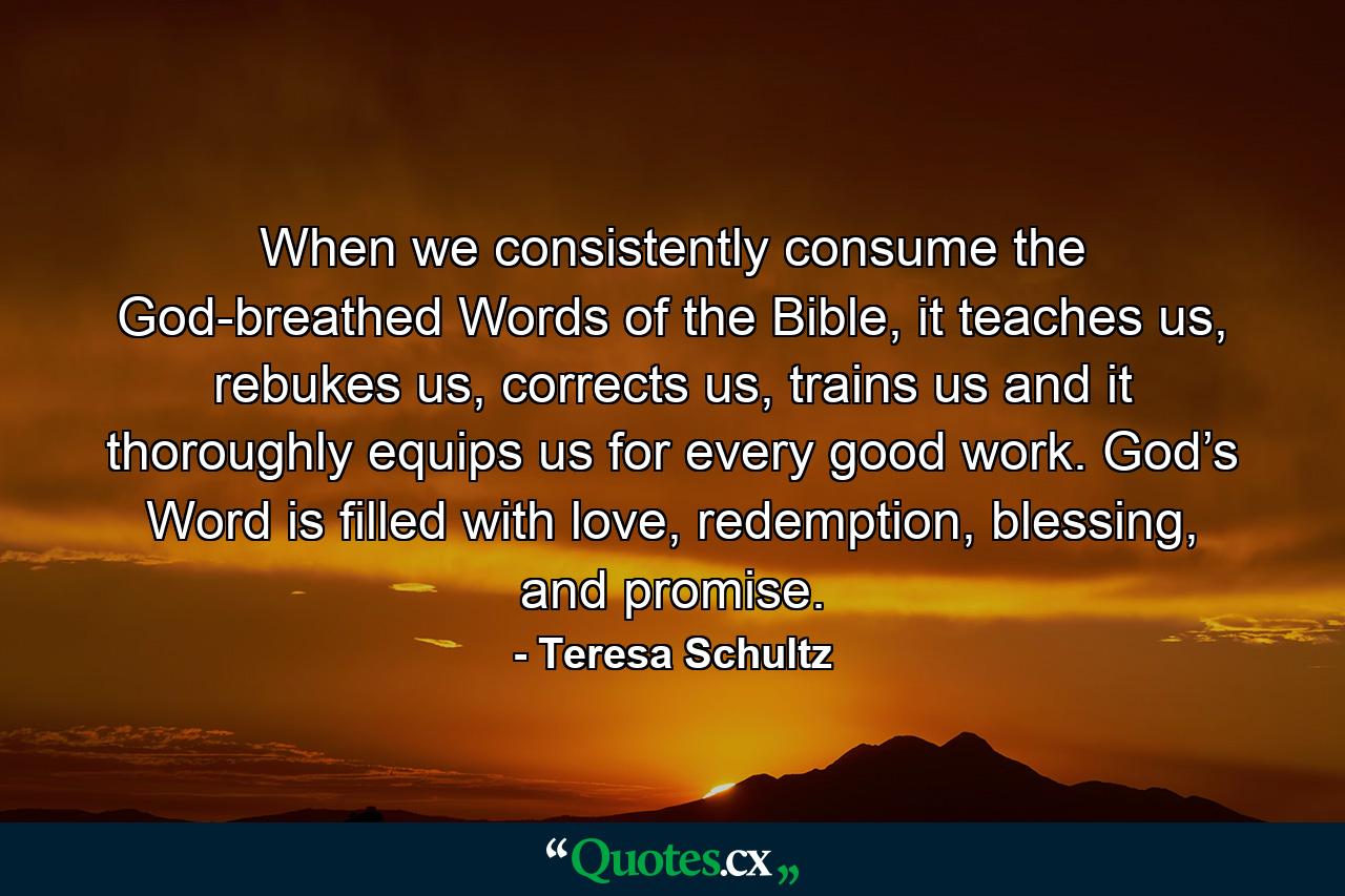 When we consistently consume the God-breathed Words of the Bible, it teaches us, rebukes us, corrects us, trains us and it thoroughly equips us for every good work. God’s Word is filled with love, redemption, blessing, and promise. - Quote by Teresa Schultz