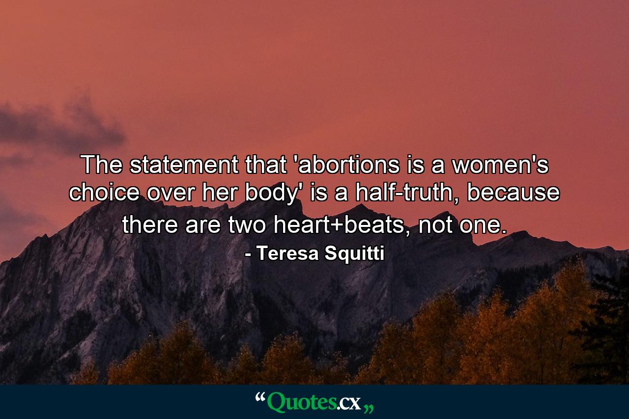 The statement that 'abortions is a women's choice over her body' is a half-truth, because there are two heart+beats, not one. - Quote by Teresa Squitti