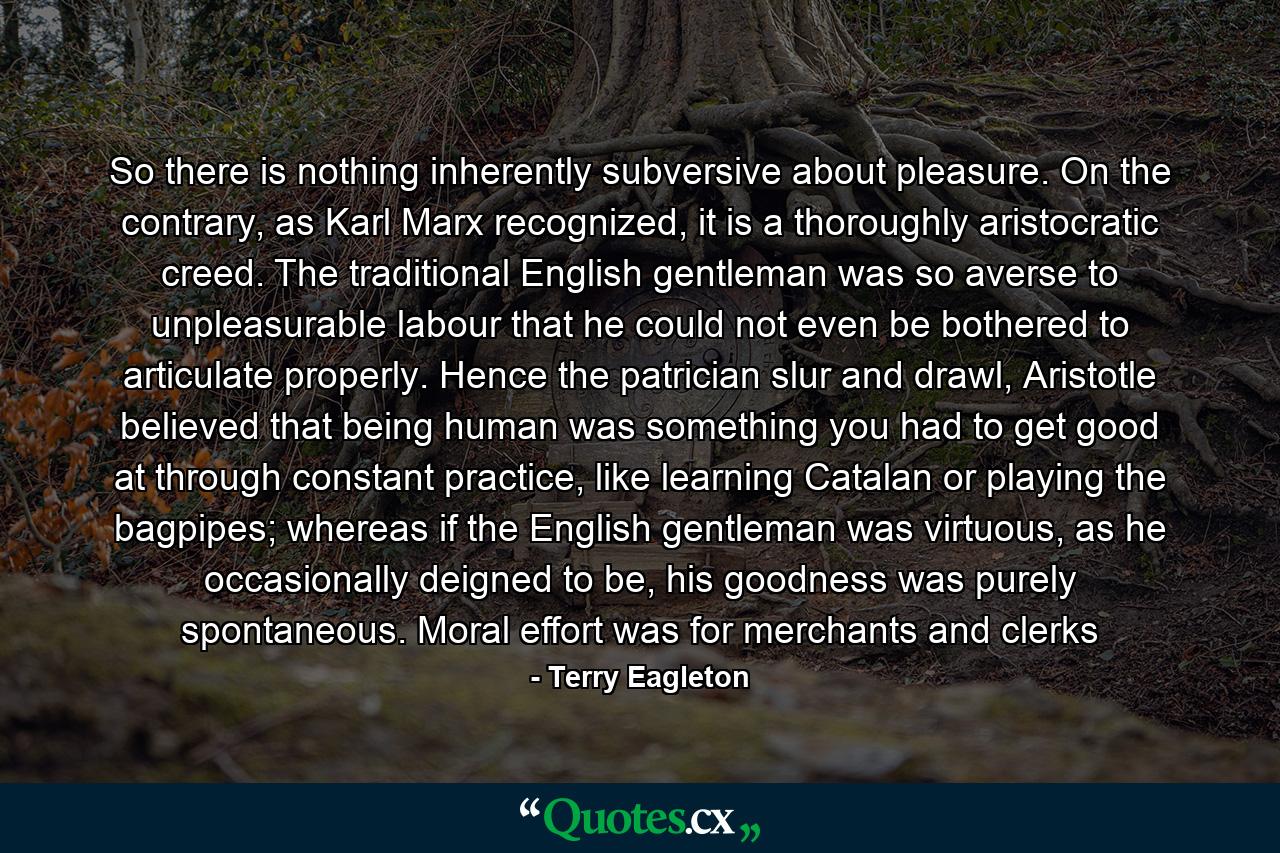 So there is nothing inherently subversive about pleasure. On the contrary, as Karl Marx recognized, it is a thoroughly aristocratic creed. The traditional English gentleman was so averse to unpleasurable labour that he could not even be bothered to articulate properly. Hence the patrician slur and drawl, Aristotle believed that being human was something you had to get good at through constant practice, like learning Catalan or playing the bagpipes; whereas if the English gentleman was virtuous, as he occasionally deigned to be, his goodness was purely spontaneous. Moral effort was for merchants and clerks - Quote by Terry Eagleton