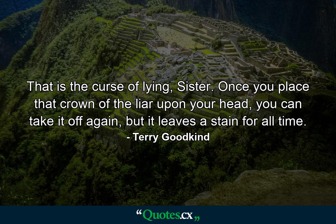 That is the curse of lying, Sister. Once you place that crown of the liar upon your head, you can take it off again, but it leaves a stain for all time. - Quote by Terry Goodkind