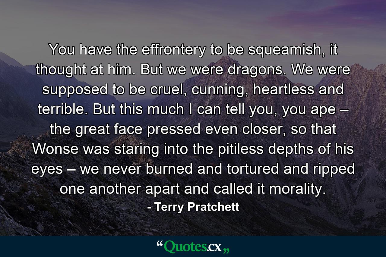 You have the effrontery to be squeamish, it thought at him. But we were dragons. We were supposed to be cruel, cunning, heartless and terrible. But this much I can tell you, you ape – the great face pressed even closer, so that Wonse was staring into the pitiless depths of his eyes – we never burned and tortured and ripped one another apart and called it morality. - Quote by Terry Pratchett