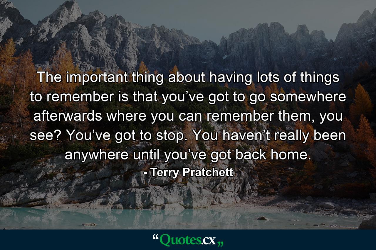 The important thing about having lots of things to remember is that you’ve got to go somewhere afterwards where you can remember them, you see? You’ve got to stop. You haven’t really been anywhere until you’ve got back home. - Quote by Terry Pratchett