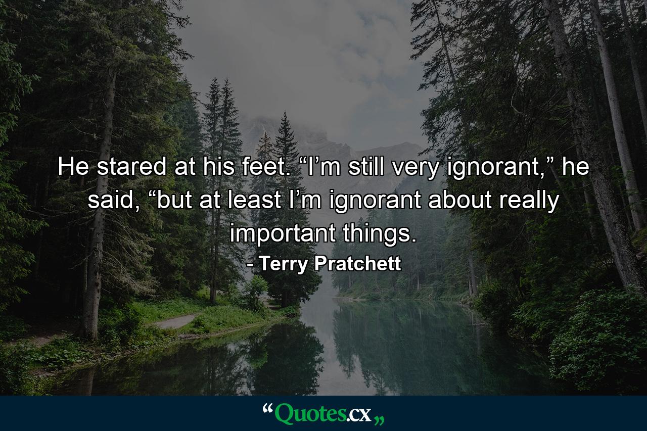 He stared at his feet. “I’m still very ignorant,” he said, “but at least I’m ignorant about really important things. - Quote by Terry Pratchett