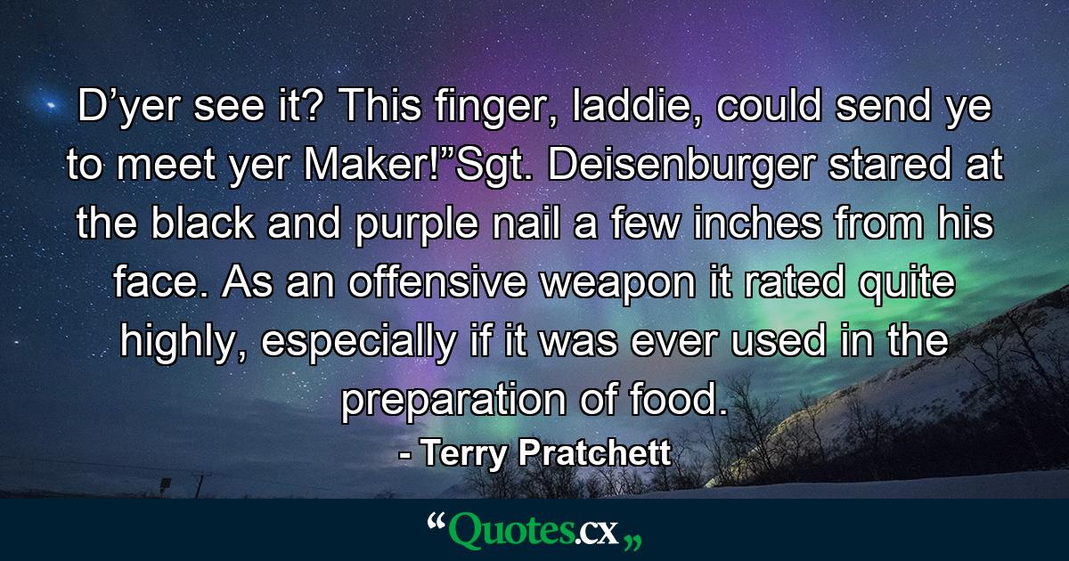 D’yer see it? This finger, laddie, could send ye to meet yer Maker!”Sgt. Deisenburger stared at the black and purple nail a few inches from his face. As an offensive weapon it rated quite highly, especially if it was ever used in the preparation of food. - Quote by Terry Pratchett