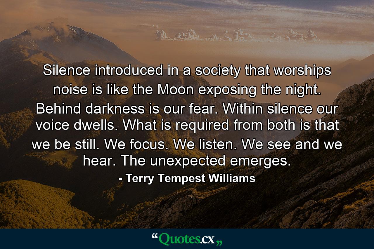 Silence introduced in a society that worships noise is like the Moon exposing the night. Behind darkness is our fear. Within silence our voice dwells. What is required from both is that we be still. We focus. We listen. We see and we hear. The unexpected emerges. - Quote by Terry Tempest Williams