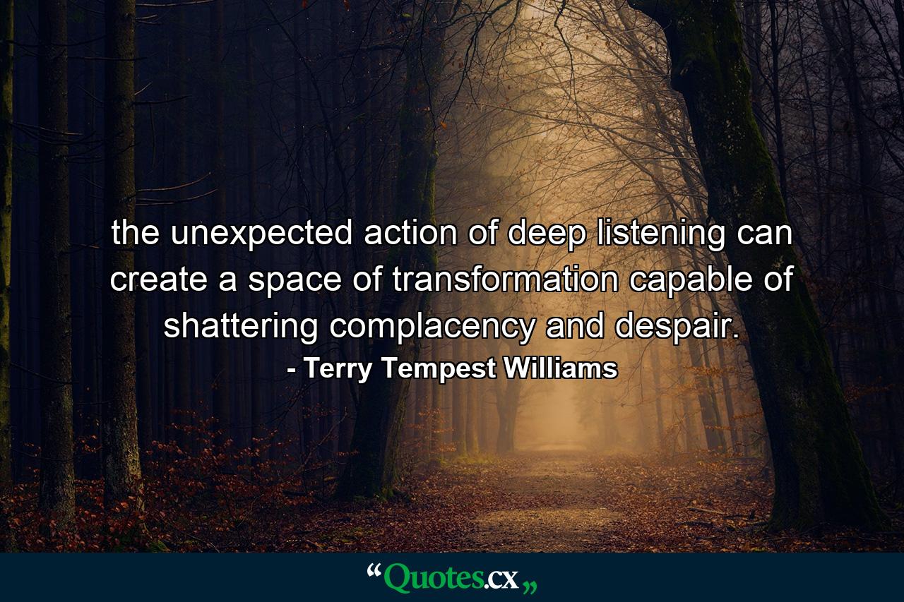 the unexpected action of deep listening can create a space of transformation capable of shattering complacency and despair. - Quote by Terry Tempest Williams