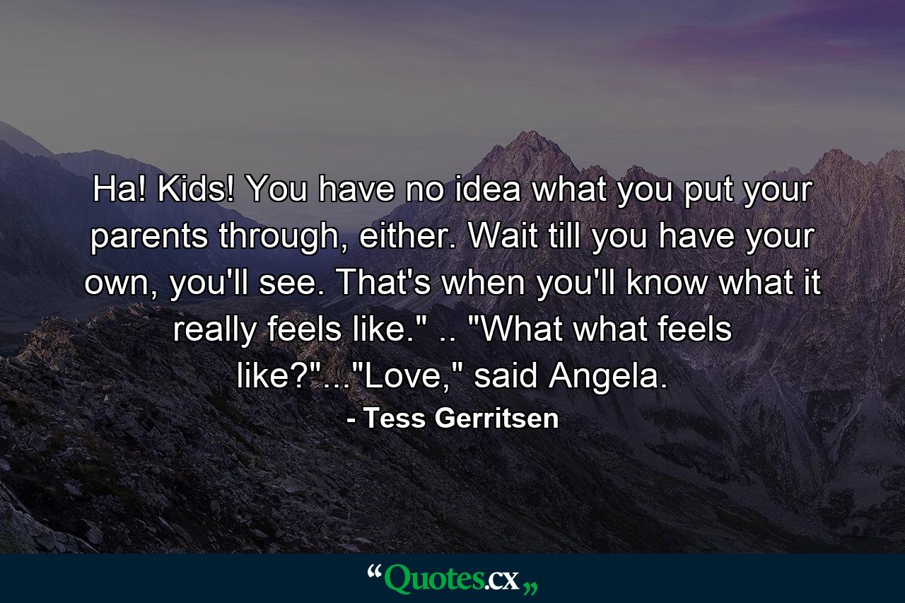 Ha! Kids! You have no idea what you put your parents through, either. Wait till you have your own, you'll see. That's when you'll know what it really feels like.