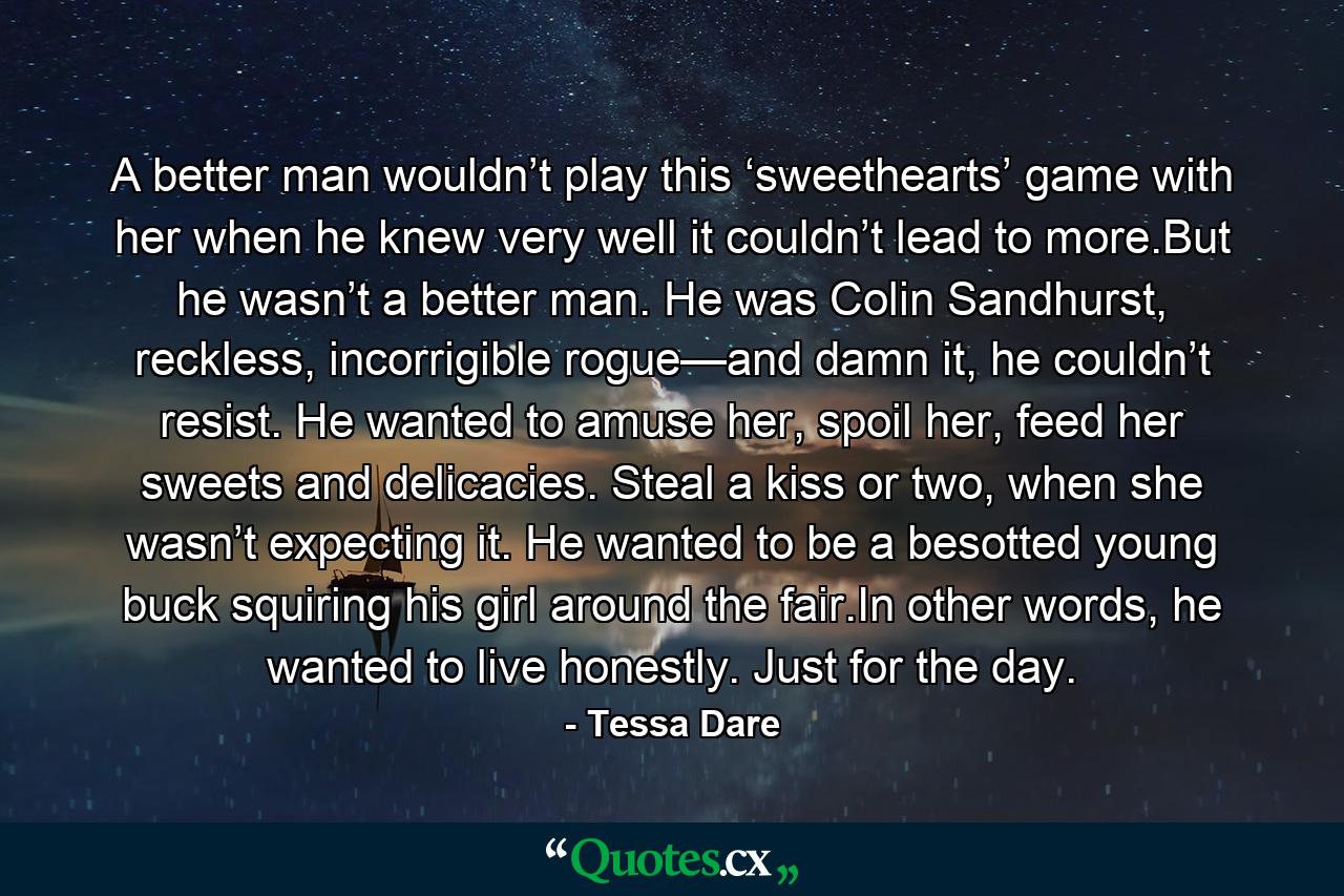 A better man wouldn’t play this ‘sweethearts’ game with her when he knew very well it couldn’t lead to more.But he wasn’t a better man. He was Colin Sandhurst, reckless, incorrigible rogue—and damn it, he couldn’t resist. He wanted to amuse her, spoil her, feed her sweets and delicacies. Steal a kiss or two, when she wasn’t expecting it. He wanted to be a besotted young buck squiring his girl around the fair.In other words, he wanted to live honestly. Just for the day. - Quote by Tessa Dare