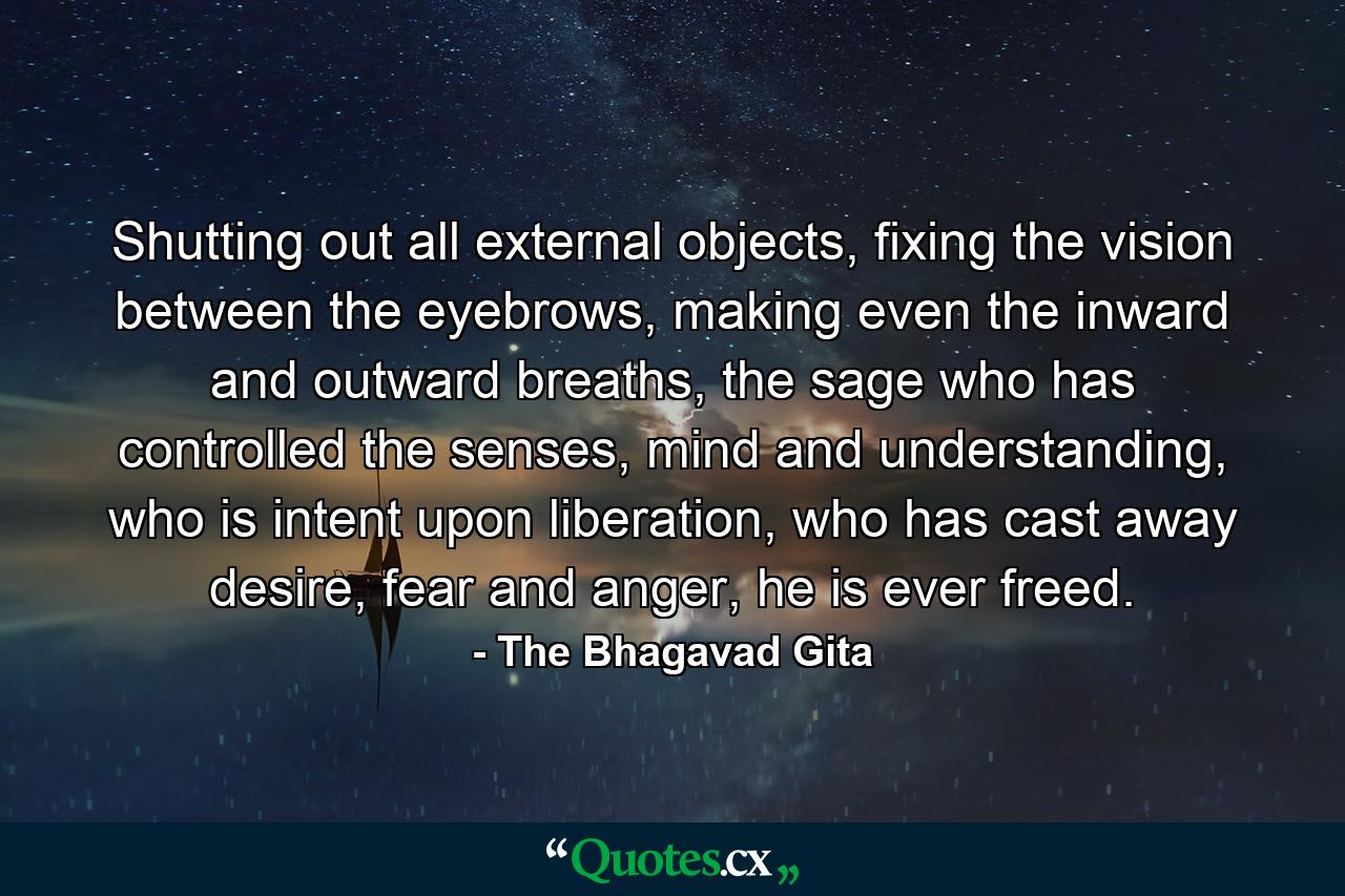 Shutting out all external objects, fixing the vision between the eyebrows, making even the inward and outward breaths, the sage who has controlled the senses, mind and understanding, who is intent upon liberation, who has cast away desire, fear and anger, he is ever freed. - Quote by The Bhagavad Gita